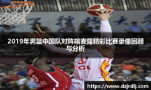 2019年男篮中国队对阵喀麦隆精彩比赛录像回顾与分析